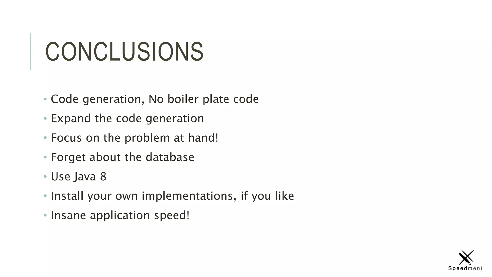 CONCLUSIONS
• Code generation, No boiler plate code
• Expand the code generation
• Focus on the problem at hand!
• Forget about the database
• Use Java 8
• Install your own implementations, if you like
• Insane application speed!
 
