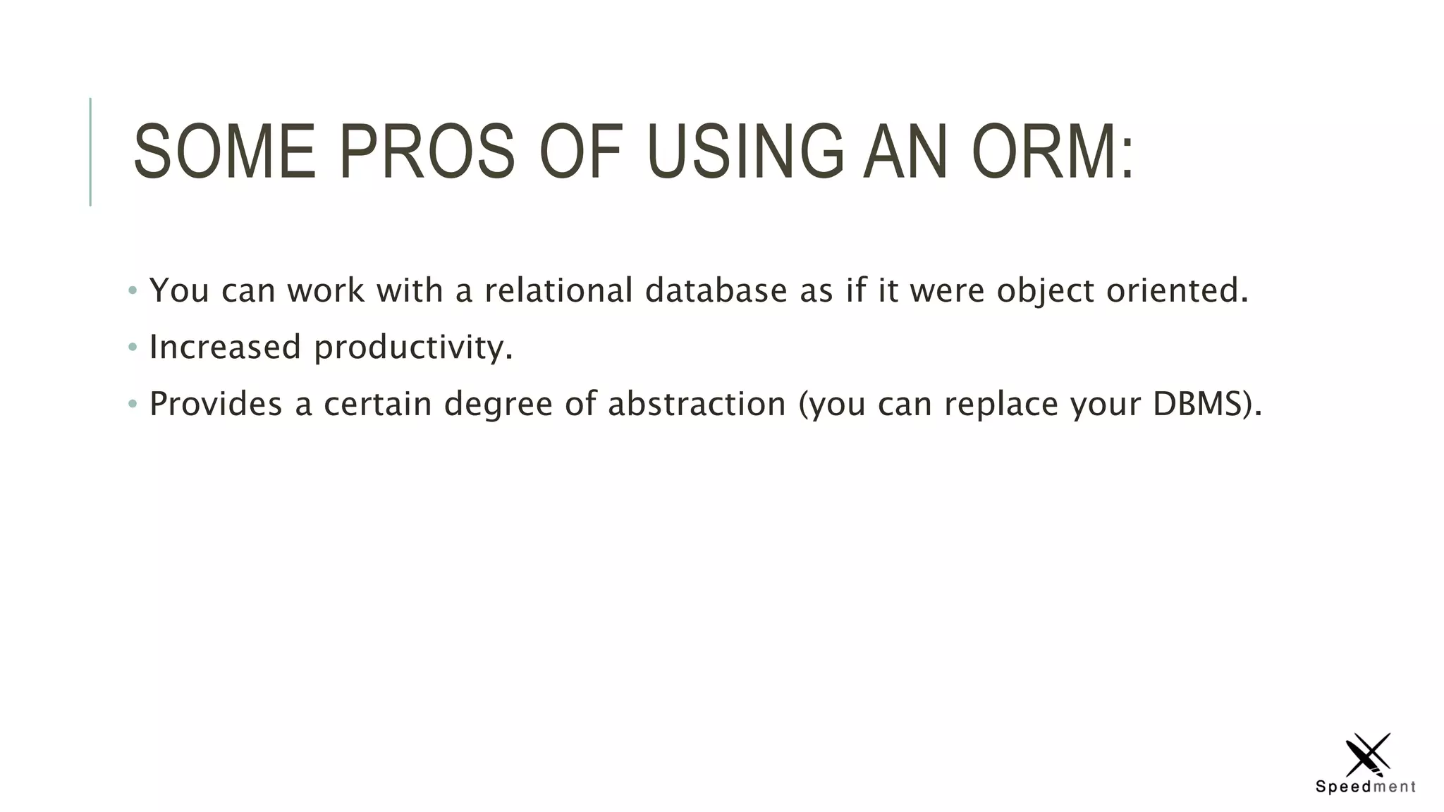 SOME PROS OF USING AN ORM:
• You can work with a relational database as if it were object oriented.
• Increased productivity.
• Provides a certain degree of abstraction (you can replace your DBMS).
 