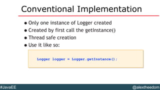 @alextheedom#JavaEE
Conventional Implementation
•Only one instance of Logger created
•Created by first call the getInstance()
•Thread safe creation
•Use it like so:
Logger logger = Logger.getInstance();Logger logger = Logger.getInstance();
 