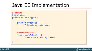 @alextheedom#JavaEE
Java EE Implementation
@Startup
@Singleton
public class Logger {
private Logger() {
// Creation code here
}
@PostConstruct
void startUpTask() {
// Perform start up tasks
}
}
@Startup
@Singleton
public class Logger {
private Logger() {
// Creation code here
}
@PostConstruct
void startUpTask() {
// Perform start up tasks
}
}
 
