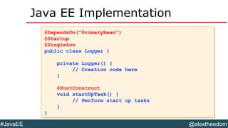 @alextheedom#JavaEE
Java EE Implementation
@DependsOn("PrimaryBean")
@Startup
@Singleton
public class Logger {
private Logger() {
// Creation code here
}
@PostConstruct
void startUpTask() {
// Perform start up tasks
}
}
@DependsOn("PrimaryBean")
@Startup
@Singleton
public class Logger {
private Logger() {
// Creation code here
}
@PostConstruct
void startUpTask() {
// Perform start up tasks
}
}
 
