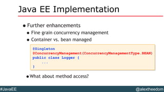 @alextheedom#JavaEE
Java EE Implementation
•Further enhancements
•Fine grain concurrency management
•Container vs. bean managed
@Singleton
@ConcurrencyManagement(ConcurrencyManagementType.BEAN)
public class Logger {
...
}
@Singleton
@ConcurrencyManagement(ConcurrencyManagementType.BEAN)
public class Logger {
...
}
•What about method access?
 