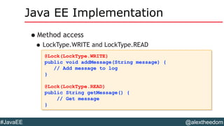@alextheedom#JavaEE
Java EE Implementation
•Method access
•LockType.WRITE and LockType.READ
@Lock(LockType.WRITE)
public void addMessage(String message) {
// Add message to log
}
@Lock(LockType.READ)
public String getMessage() {
// Get message
}
@Lock(LockType.WRITE)
public void addMessage(String message) {
// Add message to log
}
@Lock(LockType.READ)
public String getMessage() {
// Get message
}
 