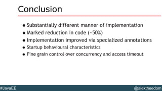 @alextheedom#JavaEE
Conclusion
•Substantially different manner of implementation
•Marked reduction in code (~50%)
•Implementation improved via specialized annotations
•Startup behavioural characteristics
•Fine grain control over concurrency and access timeout
 