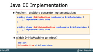 @alextheedom#JavaEE
Java EE Implementation
•Problem! Multiple concrete implementations
public class CoffeeMachine implements DrinksMachine {
// Implementation code
}
public class SoftDrinksMachine implements DrinksMachine {
// Implementation code
}
public class CoffeeMachine implements DrinksMachine {
// Implementation code
}
public class SoftDrinksMachine implements DrinksMachine {
// Implementation code
}
@Inject
DrinksMachine drinksMachine;
@Inject
DrinksMachine drinksMachine;
•Which DrinksMachine to inject?
 
