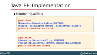 @alextheedom#JavaEE
Java EE Implementation
•Solution! Qualifiers
@Qualifier
@Retention(RetentionPolicy.RUNTIME)
@Target({ElementType.METHOD, ElementType.FIELD})
public @interface SoftDrink
@Qualifier
@Retention(RetentionPolicy.RUNTIME)
@Target({ElementType.METHOD, ElementType.FIELD})
public @interface SoftDrink
@Qualifier
@Retention(RetentionPolicy.RUNTIME)
@Target({ElementType.METHOD, ElementType.FIELD})
public @interface Coffee
@Qualifier
@Retention(RetentionPolicy.RUNTIME)
@Target({ElementType.METHOD, ElementType.FIELD})
public @interface Coffee
 