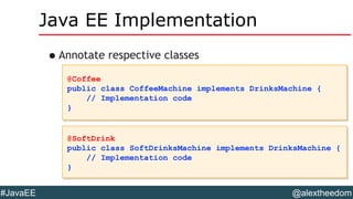 @alextheedom#JavaEE
Java EE Implementation
•Annotate respective classes
@Coffee
public class CoffeeMachine implements DrinksMachine {
// Implementation code
}
@Coffee
public class CoffeeMachine implements DrinksMachine {
// Implementation code
}
@SoftDrink
public class SoftDrinksMachine implements DrinksMachine {
// Implementation code
}
@SoftDrink
public class SoftDrinksMachine implements DrinksMachine {
// Implementation code
}
 