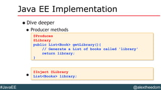 @alextheedom#JavaEE
Java EE Implementation
•Dive deeper
•Producer methods
•Use it like so:
@Produces
@Library
public List<Book> getLibrary(){
// Generate a List of books called 'library'
return library;
}
@Produces
@Library
public List<Book> getLibrary(){
// Generate a List of books called 'library'
return library;
}
@Inject @Library
List<Books> library;
@Inject @Library
List<Books> library;
 