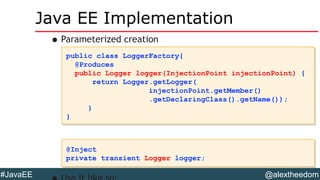 @alextheedom#JavaEE
Java EE Implementation
•Parameterized creation
public class LoggerFactory{
@Produces
public Logger logger(InjectionPoint injectionPoint) {
return Logger.getLogger(
injectionPoint.getMember()
.getDeclaringClass().getName());
}
}
public class LoggerFactory{
@Produces
public Logger logger(InjectionPoint injectionPoint) {
return Logger.getLogger(
injectionPoint.getMember()
.getDeclaringClass().getName());
}
}
@Inject
private transient Logger logger;
@Inject
private transient Logger logger;
 