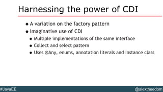 @alextheedom#JavaEE
Harnessing the power of CDI
•A variation on the factory pattern
•Imaginative use of CDI
•Multiple implementations of the same interface
•Collect and select pattern
•Uses @Any, enums, annotation literals and Instance class
 