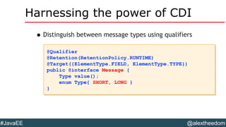@alextheedom#JavaEE
Harnessing the power of CDI
•Distinguish between message types using qualifiers
@Qualifier
@Retention(RetentionPolicy.RUNTIME)
@Target({ElementType.FIELD, ElementType.TYPE})
public @interface Message {
Type value();
enum Type{ SHORT, LONG }
}
@Qualifier
@Retention(RetentionPolicy.RUNTIME)
@Target({ElementType.FIELD, ElementType.TYPE})
public @interface Message {
Type value();
enum Type{ SHORT, LONG }
}
 