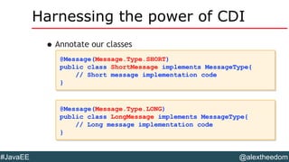 @alextheedom#JavaEE
Harnessing the power of CDI
•Annotate our classes
@Message(Message.Type.SHORT)
public class ShortMessage implements MessageType{
// Short message implementation code
}
@Message(Message.Type.SHORT)
public class ShortMessage implements MessageType{
// Short message implementation code
}
@Message(Message.Type.LONG)
public class LongMessage implements MessageType{
// Long message implementation code
}
@Message(Message.Type.LONG)
public class LongMessage implements MessageType{
// Long message implementation code
}
 