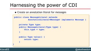 @alextheedom#JavaEE
Harnessing the power of CDI
•Create an annotation literal for messages
public class MessageLiteral extends
AnnotationLiteral<Message> implements Message {
private Type type;
public MessageLiteral(Type type) {
this.type = type;
}
public Type value() {
return type;
}
}
public class MessageLiteral extends
AnnotationLiteral<Message> implements Message {
private Type type;
public MessageLiteral(Type type) {
this.type = type;
}
public Type value() {
return type;
}
}
 