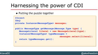 @alextheedom#JavaEE
Harnessing the power of CDI
•Putting the puzzle together
@Inject
@Any
private Instance<MessageType> messages;
public MessageType getMessage(Message.Type type) {
MessageLiteral literal = new MessageLiteral(type);
Instance<MessageType> typeMessages =
messages.select(literal);
return typeMessages.get();
}
@Inject
@Any
private Instance<MessageType> messages;
public MessageType getMessage(Message.Type type) {
MessageLiteral literal = new MessageLiteral(type);
Instance<MessageType> typeMessages =
messages.select(literal);
return typeMessages.get();
}
 