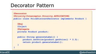 @alextheedom#JavaEE
Decorator Pattern
@Decorator
@Priority(Interceptor.Priority.APPLICATION)
public class PriceDiscountDecorator implements Product {
@Any
@Inject
@Delegate
private Product product;
public String generateLabel() {
product.setPrice(product.getPrice() * 0.5);
return product.generateLabel();
}
}
@Decorator
@Priority(Interceptor.Priority.APPLICATION)
public class PriceDiscountDecorator implements Product {
@Any
@Inject
@Delegate
private Product product;
public String generateLabel() {
product.setPrice(product.getPrice() * 0.5);
return product.generateLabel();
}
}
 