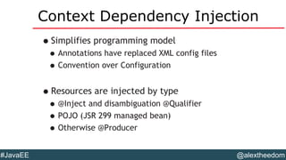 @alextheedom#JavaEE
Context Dependency Injection
•Simplifies programming model
•Annotations have replaced XML config files
•Convention over Configuration
•Resources are injected by type
•@Inject and disambiguation @Qualifier
•POJO (JSR 299 managed bean)
•Otherwise @Producer
 