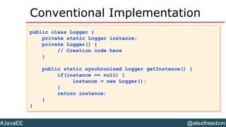 @alextheedom#JavaEE
Conventional Implementation
public class Logger {
private static Logger instance;
private Logger() {
// Creation code here
}
public static synchronized Logger getInstance() {
if(instance == null) {
instance = new Logger();
}
return instance;
}
}
public class Logger {
private static Logger instance;
private Logger() {
// Creation code here
}
public static synchronized Logger getInstance() {
if(instance == null) {
instance = new Logger();
}
return instance;
}
}
 