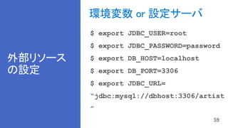 外部リソース
の設定
環境変数 or 設定サーバ
$ export JDBC_USER=root
$ export JDBC_PASSWORD=password
$ export DB_HOST=localhost
$ export DB_PORT=3306
$ export JDBC_URL=
“jdbc:mysql://dbhost:3306/artist
”
 
