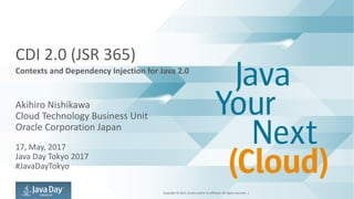 Copyright	©	2017,	Oracle	and/or	its	affiliates.	All	rights	reserved.		|
CDI	2.0	(JSR	365)
Contexts	and	Dependency	Injection	for	Java	2.0
Akihiro	Nishikawa
Cloud	Technology	Business	Unit
Oracle	Corporation	Japan
17,	May,	2017
Java	Day	Tokyo	2017
#JavaDayTokyo
 