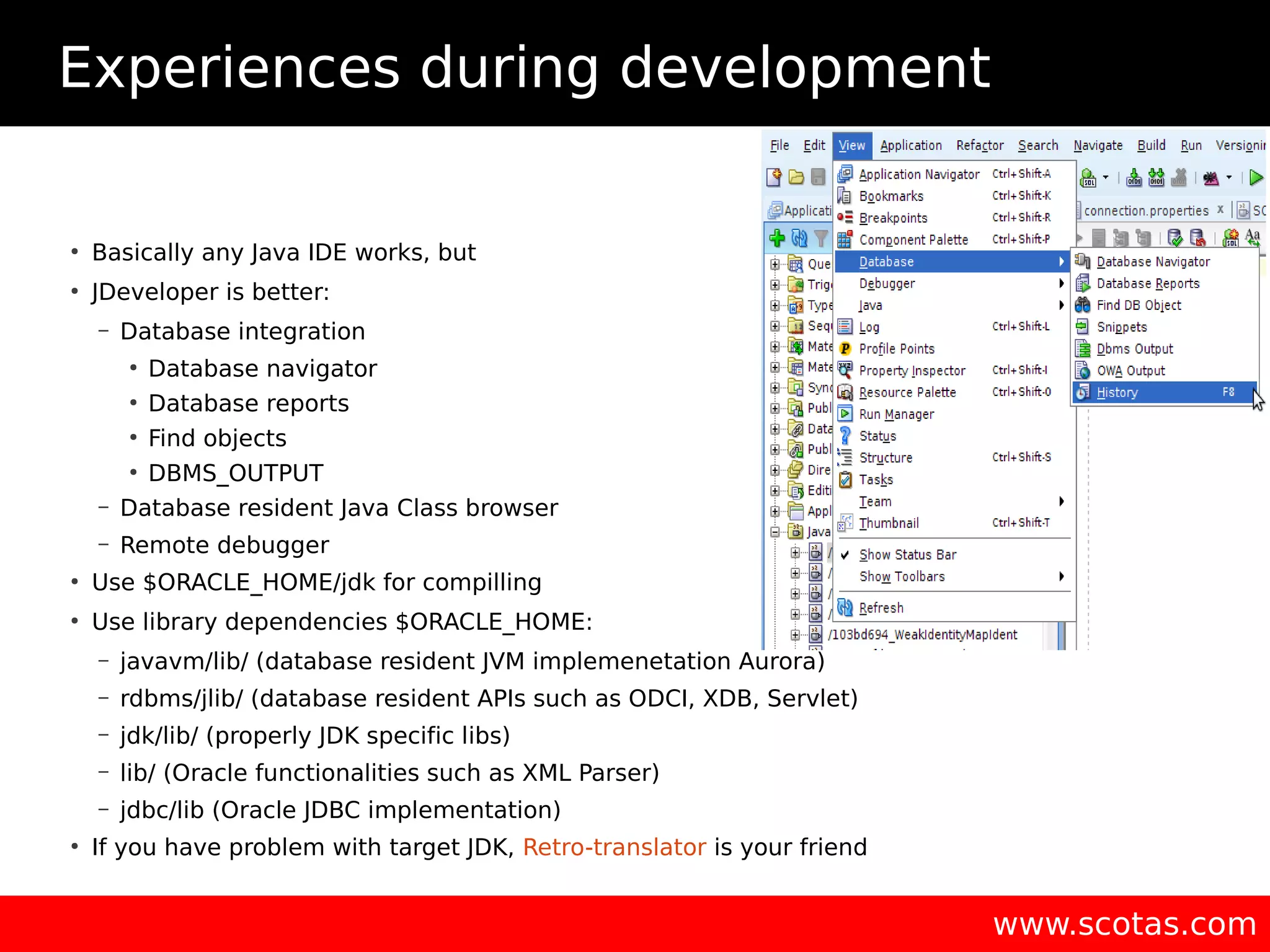 Experiences during development ● Basically any Java IDE works, but ● JDeveloper is better: – Database integration ● Database navigator ● Database reports ● Find objects ● DBMS_OUTPUT – Database resident Java Class browser – Remote debugger ● Use $ORACLE_HOME/jdk for compilling ● Use library dependencies $ORACLE_HOME: – javavm/lib/ (database resident JVM implemenetation Aurora) – rdbms/jlib/ (database resident APIs such as ODCI, XDB, Servlet) – jdk/lib/ (properly JDK specific libs) – lib/ (Oracle functionalities such as XML Parser) – jdbc/lib (Oracle JDBC implementation) ● If you have problem with target JDK, Retro-translator is your friend www.scotas.com 