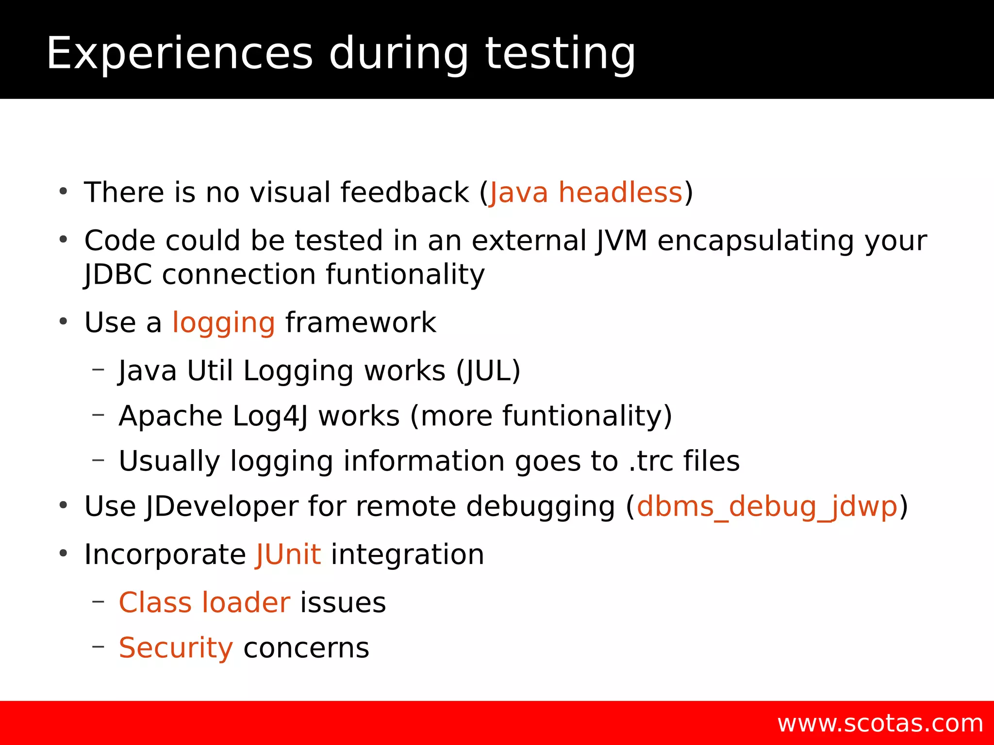 Experiences during testing ● There is no visual feedback (Java headless) ● Code could be tested in an external JVM encapsulating your JDBC connection funtionality ● Use a logging framework – Java Util Logging works (JUL) – Apache Log4J works (more funtionality) – Usually logging information goes to .trc files ● Use JDeveloper for remote debugging (dbms_debug_jdwp) ● Incorporate JUnit integration – Class loader issues – Security concerns www.scotas.com 
