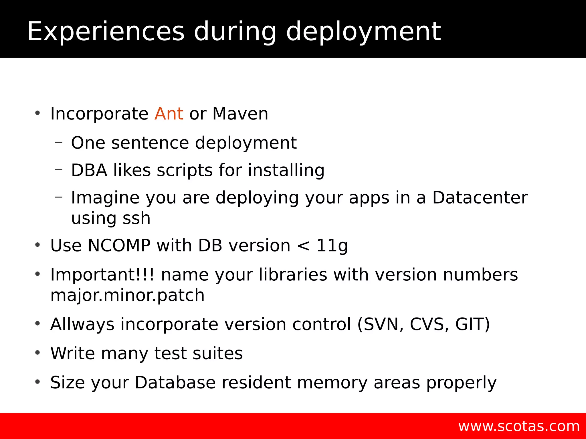 Experiences during deployment ● Incorporate Ant or Maven – One sentence deployment – DBA likes scripts for installing – Imagine you are deploying your apps in a Datacenter using ssh ● Use NCOMP with DB version < 11g ● Important!!! name your libraries with version numbers major.minor.patch ● Allways incorporate version control (SVN, CVS, GIT) ● Write many test suites ● Size your Database resident memory areas properly www.scotas.com 