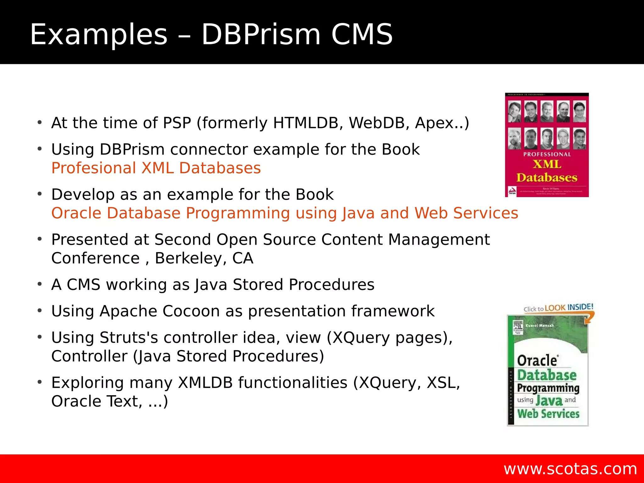 Examples – DBPrism CMS ● At the time of PSP (formerly HTMLDB, WebDB, Apex..) ● Using DBPrism connector example for the Book Profesional XML Databases ● Develop as an example for the Book Oracle Database Programming using Java and Web Services ● Presented at Second Open Source Content Management Conference , Berkeley, CA ● A CMS working as Java Stored Procedures ● Using Apache Cocoon as presentation framework ● Using Struts's controller idea, view (XQuery pages), Controller (Java Stored Procedures) ● Exploring many XMLDB functionalities (XQuery, XSL, Oracle Text, ...) www.scotas.com 