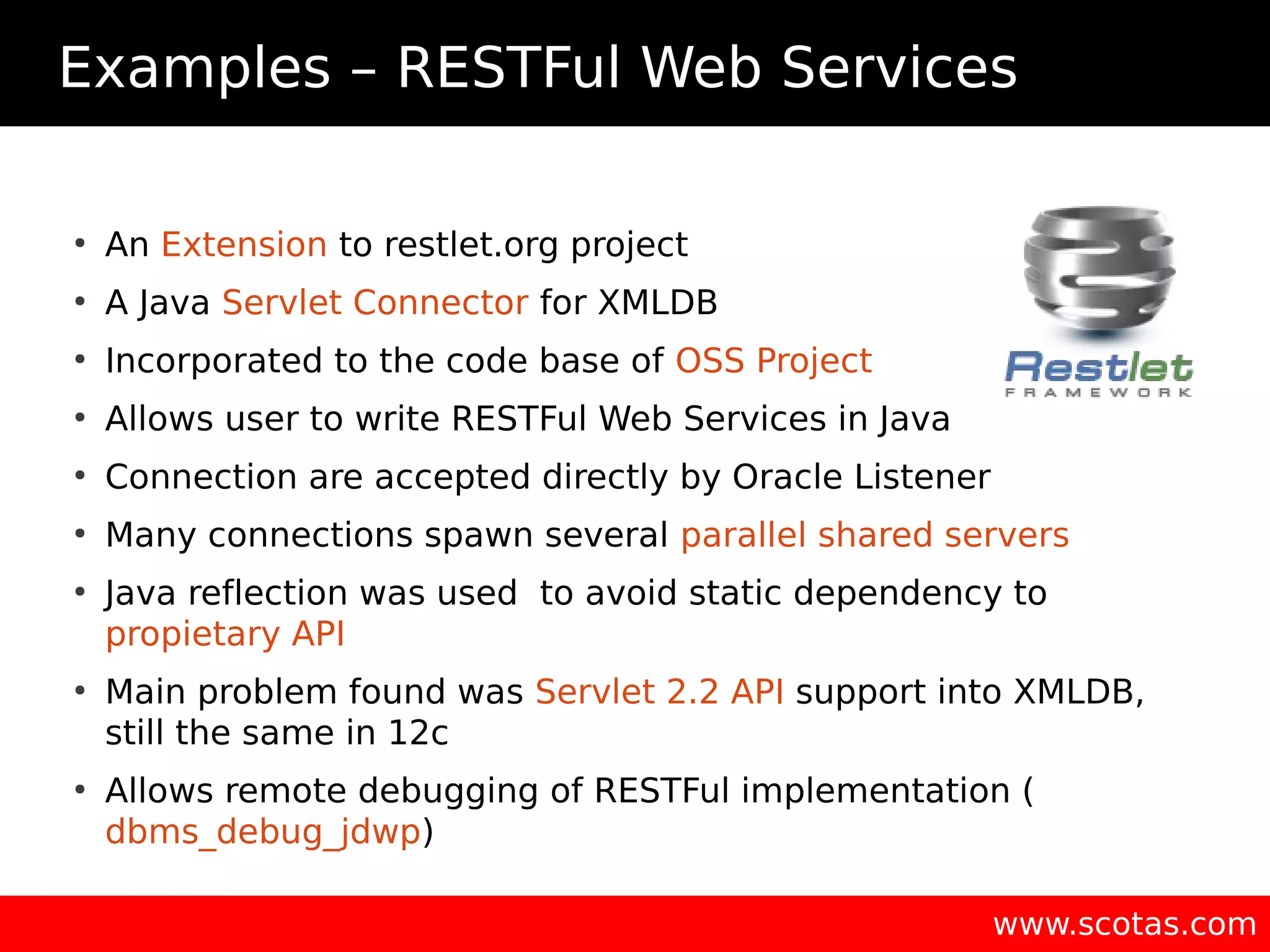 Examples – RESTFul Web Services ● An Extension to restlet.org project ● A Java Servlet Connector for XMLDB ● Incorporated to the code base of OSS Project ● Allows user to write RESTFul Web Services in Java ● Connection are accepted directly by Oracle Listener ● Many connections spawn several parallel shared servers ● Java reflection was used to avoid static dependency to propietary API ● Main problem found was Servlet 2.2 API support into XMLDB, still the same in 12c ● Allows remote debugging of RESTFul implementation ( dbms_debug_jdwp) www.scotas.com 
