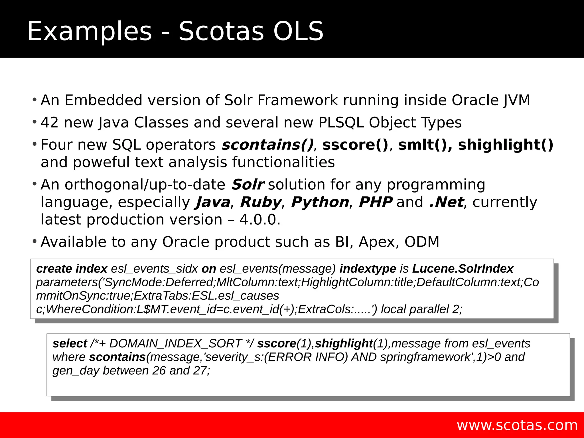 Examples - Scotas OLS www.scotas.com ● An Embedded version of Solr Framework running inside Oracle JVM ● 42 new Java Classes and several new PLSQL Object Types ● Four new SQL operators scontains(), sscore(), smlt(), shighlight() and poweful text analysis functionalities ● An orthogonal/up-to-date Solr solution for any programming language, especially Java, Ruby, Python, PHP and .Net, currently latest production version – 4.0.0. ● Available to any Oracle product such as BI, Apex, ODM create index esl_events_sidx on esl_events(message) indextype is Lucene.SolrIndex parameters('SyncMode:Deferred;MltColumn:text;HighlightColumn:title;DefaultColumn:text;Co mmitOnSync:true;ExtraTabs:ESL.esl_causes c;WhereCondition:L$MT.event_id=c.event_id(+);ExtraCols:.....') local parallel 2; create index esl_events_sidx on esl_events(message) indextype is Lucene.SolrIndex parameters('SyncMode:Deferred;MltColumn:text;HighlightColumn:title;DefaultColumn:text;Co mmitOnSync:true;ExtraTabs:ESL.esl_causes c;WhereCondition:L$MT.event_id=c.event_id(+);ExtraCols:.....') local parallel 2; select /*+ DOMAIN_INDEX_SORT */ sscore(1),shighlight(1),message from esl_events where scontains(message,'severity_s:(ERROR INFO) AND springframework',1)>0 and gen_day between 26 and 27; select /*+ DOMAIN_INDEX_SORT */ sscore(1),shighlight(1),message from esl_events where scontains(message,'severity_s:(ERROR INFO) AND springframework',1)>0 and gen_day between 26 and 27; 