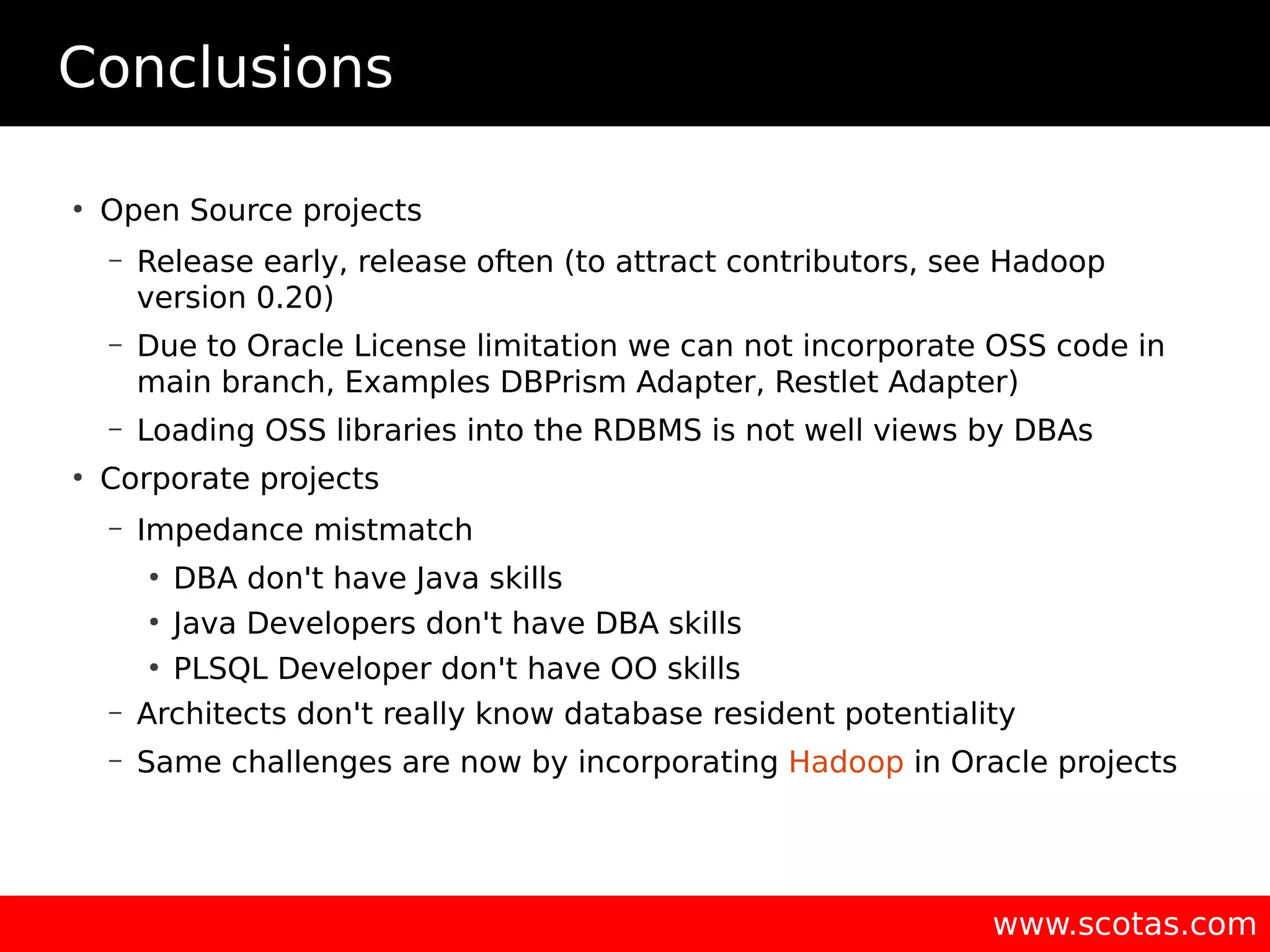 Conclusions ● Open Source projects – Release early, release often (to attract contributors, see Hadoop version 0.20) – Due to Oracle License limitation we can not incorporate OSS code in main branch, Examples DBPrism Adapter, Restlet Adapter) – Loading OSS libraries into the RDBMS is not well views by DBAs ● Corporate projects – Impedance mistmatch ● DBA don't have Java skills ● Java Developers don't have DBA skills ● PLSQL Developer don't have OO skills – Architects don't really know database resident potentiality – Same challenges are now by incorporating Hadoop in Oracle projects www.scotas.com 