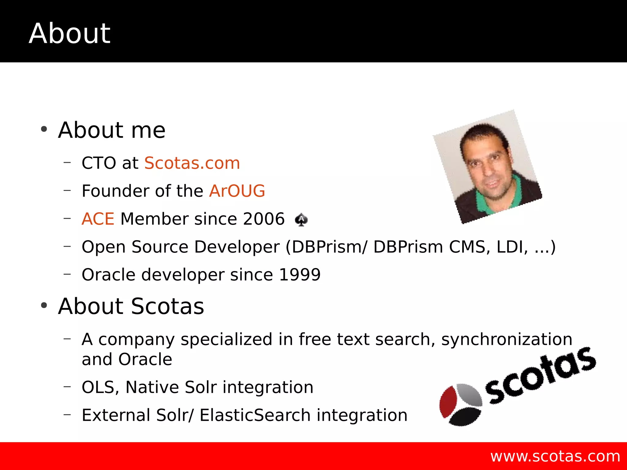 About ● About me – CTO at Scotas.com – Founder of the ArOUG – ACE Member since 2006 – Open Source Developer (DBPrism/ DBPrism CMS, LDI, ...) – Oracle developer since 1999 ● About Scotas – A company specialized in free text search, synchronization and Oracle – OLS, Native Solr integration – External Solr/ ElasticSearch integration www.scotas.com 