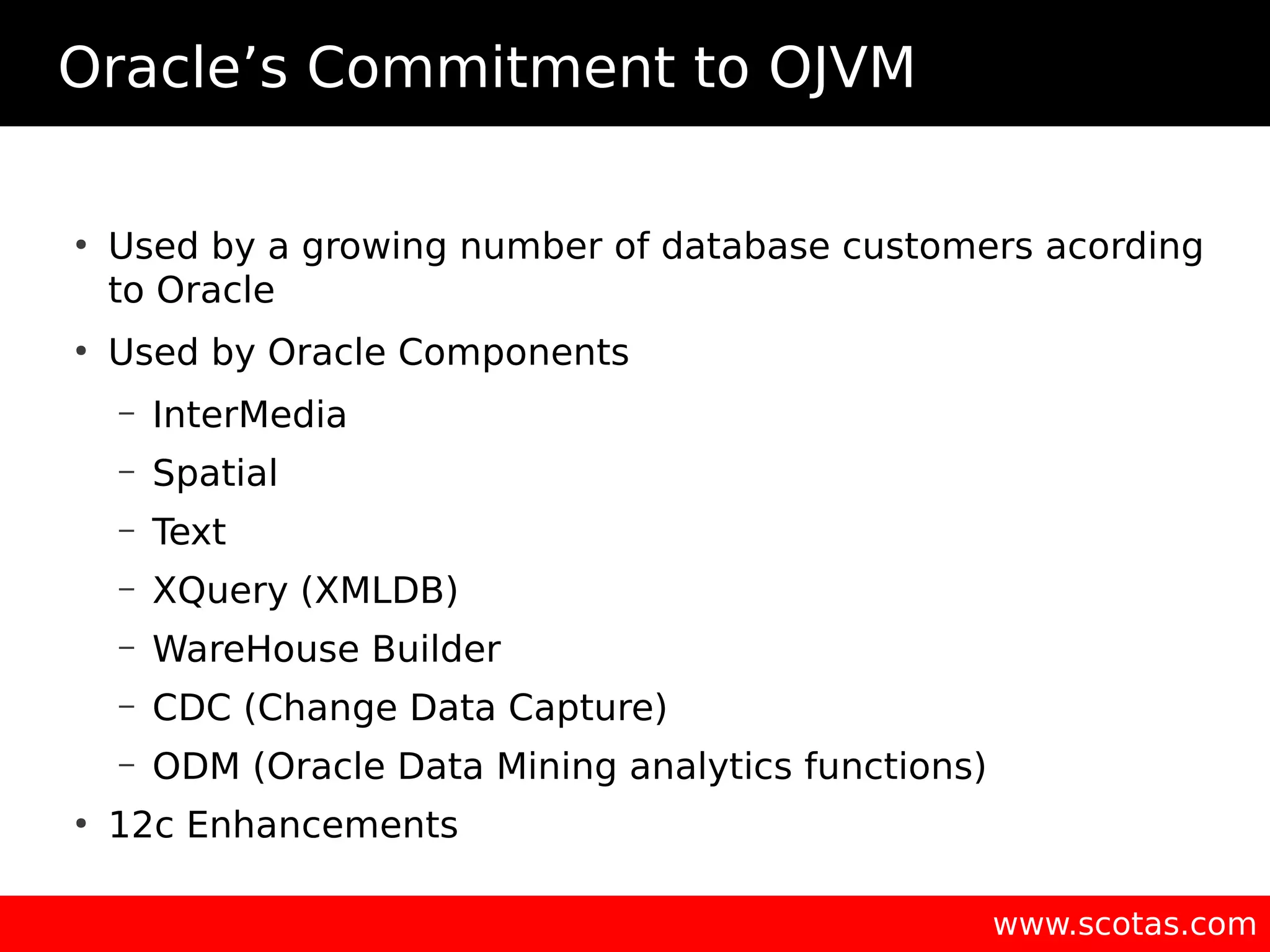 Oracle’s Commitment to OJVM ● Used by a growing number of database customers acording to Oracle ● Used by Oracle Components – InterMedia – Spatial – Text – XQuery (XMLDB) – WareHouse Builder – CDC (Change Data Capture) – ODM (Oracle Data Mining analytics functions) ● 12c Enhancements www.scotas.com 