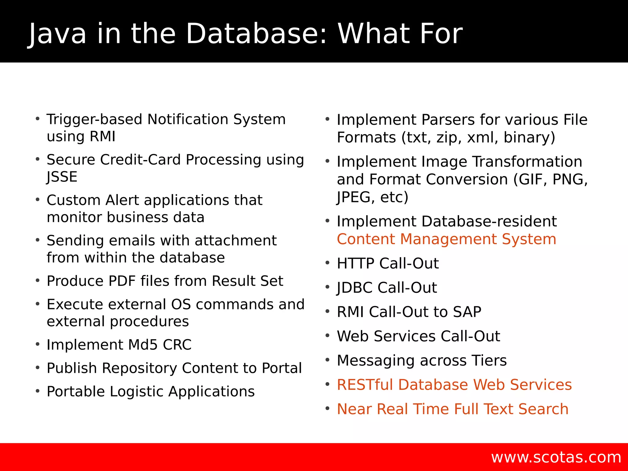 Java in the Database: What For www.scotas.com ● Trigger-based Notification System using RMI ● Secure Credit-Card Processing using JSSE ● Custom Alert applications that monitor business data ● Sending emails with attachment from within the database ● Produce PDF files from Result Set ● Execute external OS commands and external procedures ● Implement Md5 CRC ● Publish Repository Content to Portal ● Portable Logistic Applications ● Implement Parsers for various File Formats (txt, zip, xml, binary) ● Implement Image Transformation and Format Conversion (GIF, PNG, JPEG, etc) ● Implement Database-resident Content Management System ● HTTP Call-Out ● JDBC Call-Out ● RMI Call-Out to SAP ● Web Services Call-Out ● Messaging across Tiers ● RESTful Database Web Services ● Near Real Time Full Text Search 