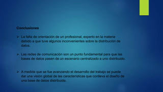 Conclusiones
La falta de orientación de un profesional, experto en la materia
debido a que tuve algunos inconvenientes sobre la distribución de
datos.
Las redes de comunicación son un punto fundamental para que las
bases de datos pasen de un escenario centralizado a uno distribuido.
A medida que se fue avanzando el desarrollo del trabajo se puede
dar una visión global de las características que conlleva el diseño de
una base de datos distribuida.