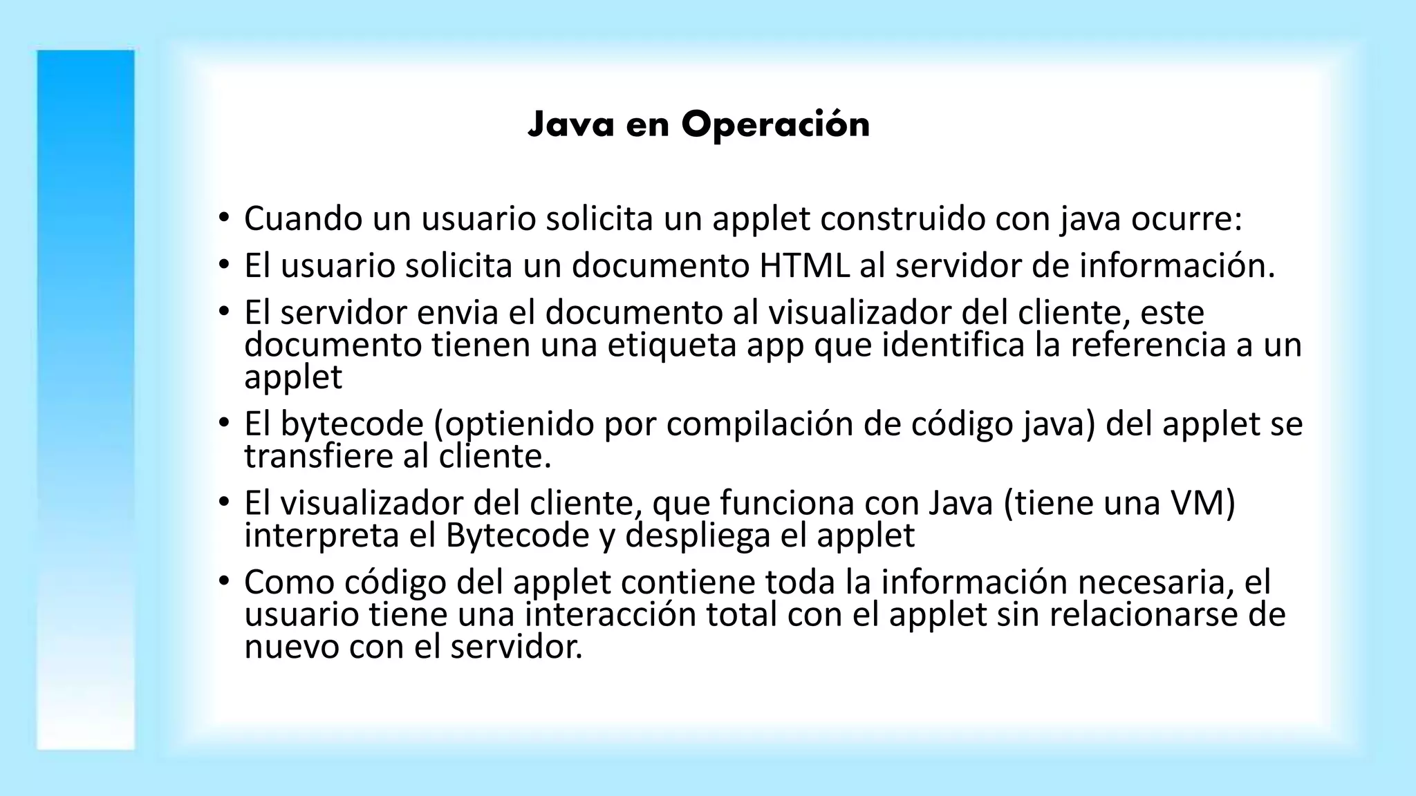 Java en Operación
• Cuando un usuario solicita un applet construido con java ocurre:
• El usuario solicita un documento HTML al servidor de información.
• El servidor envia el documento al visualizador del cliente, este
documento tienen una etiqueta app que identifica la referencia a un
applet
• El bytecode (optienido por compilación de código java) del applet se
transfiere al cliente.
• El visualizador del cliente, que funciona con Java (tiene una VM)
interpreta el Bytecode y despliega el applet
• Como código del applet contiene toda la información necesaria, el
usuario tiene una interacción total con el applet sin relacionarse de
nuevo con el servidor.
 