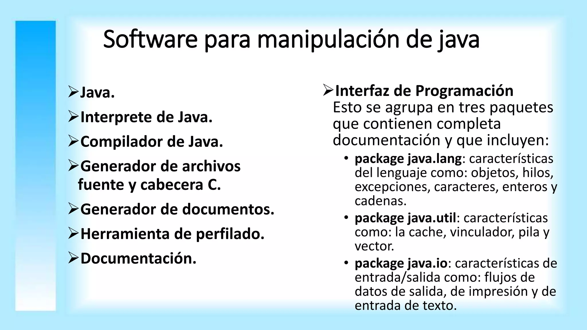 Software para manipulación de java
Java.
Interprete de Java.
Compilador de Java.
Generador de archivos
fuente y cabecera C.
Generador de documentos.
Herramienta de perfilado.
Documentación.
Interfaz de Programación
Esto se agrupa en tres paquetes
que contienen completa
documentación y que incluyen:
• package java.lang: características
del lenguaje como: objetos, hilos,
excepciones, caracteres, enteros y
cadenas.
• package java.util: características
como: la cache, vinculador, pila y
vector.
• package java.io: características de
entrada/salida como: flujos de
datos de salida, de impresión y de
entrada de texto.
 