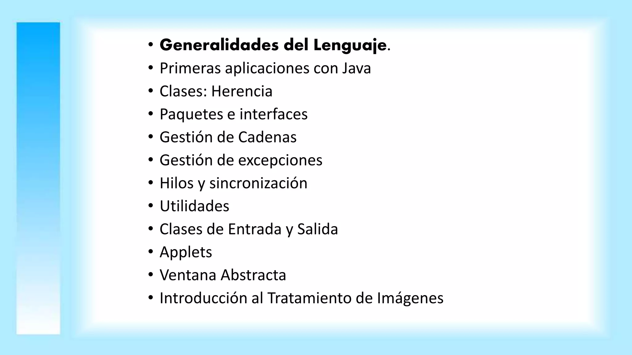• Generalidades del Lenguaje.
• Primeras aplicaciones con Java
• Clases: Herencia
• Paquetes e interfaces
• Gestión de Cadenas
• Gestión de excepciones
• Hilos y sincronización
• Utilidades
• Clases de Entrada y Salida
• Applets
• Ventana Abstracta
• Introducción al Tratamiento de Imágenes
 