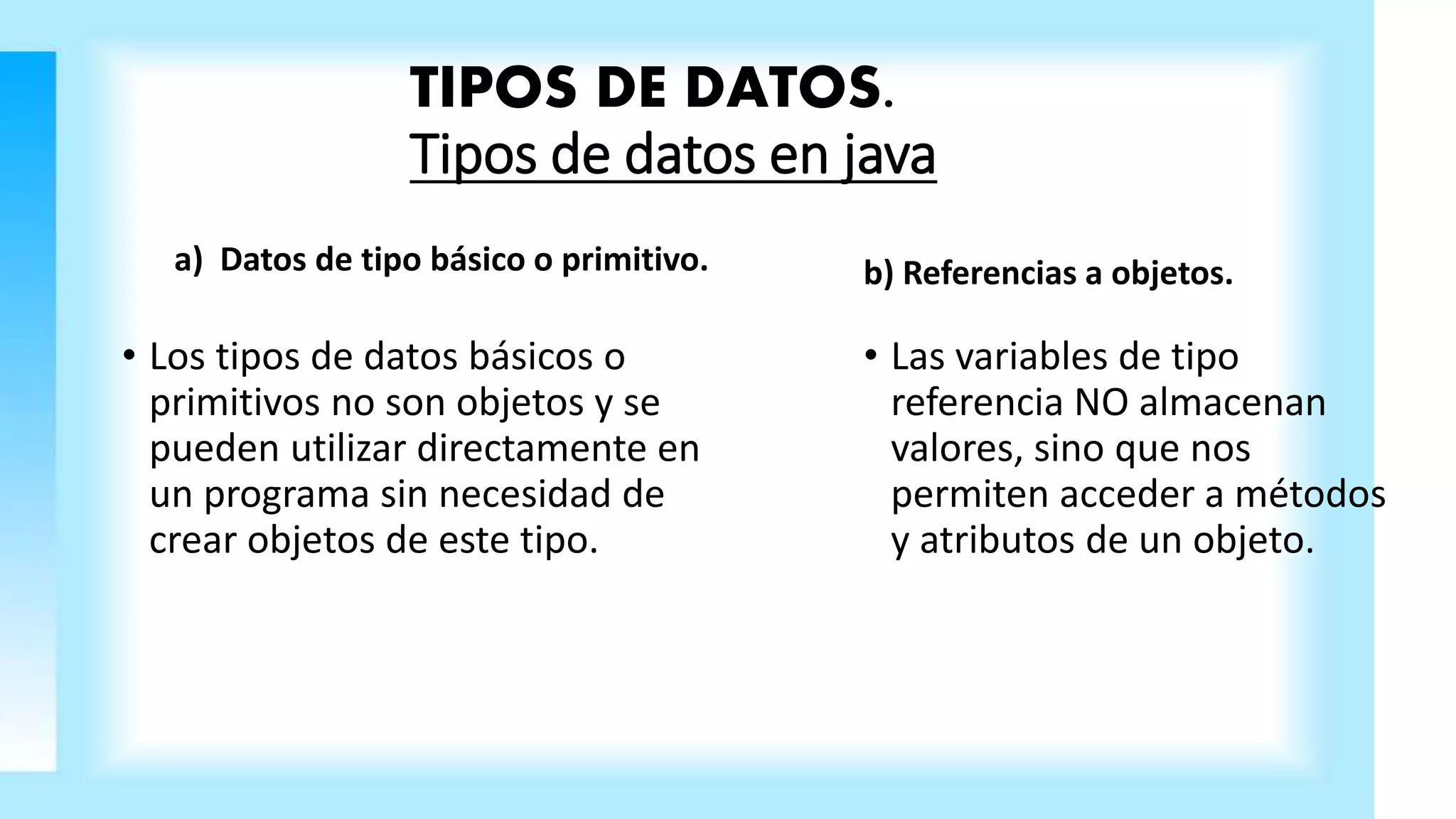 TIPOS DE DATOS.
Tipos de datos en java
a) Datos de tipo básico o primitivo.
• Los tipos de datos básicos o
primitivos no son objetos y se
pueden utilizar directamente en
un programa sin necesidad de
crear objetos de este tipo.
b) Referencias a objetos.
• Las variables de tipo
referencia NO almacenan
valores, sino que nos
permiten acceder a métodos
y atributos de un objeto.
 