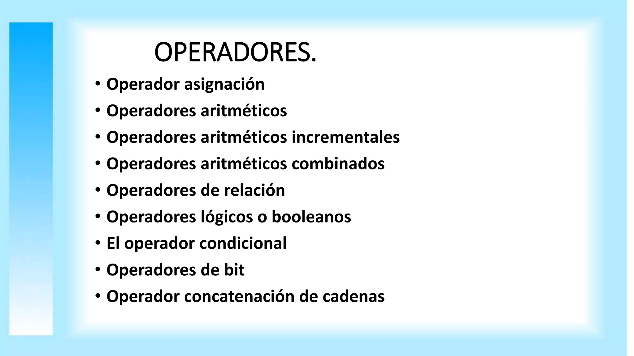 OPERADORES.
• Operador asignación
• Operadores aritméticos
• Operadores aritméticos incrementales
• Operadores aritméticos combinados
• Operadores de relación
• Operadores lógicos o booleanos
• El operador condicional
• Operadores de bit
• Operador concatenación de cadenas
 