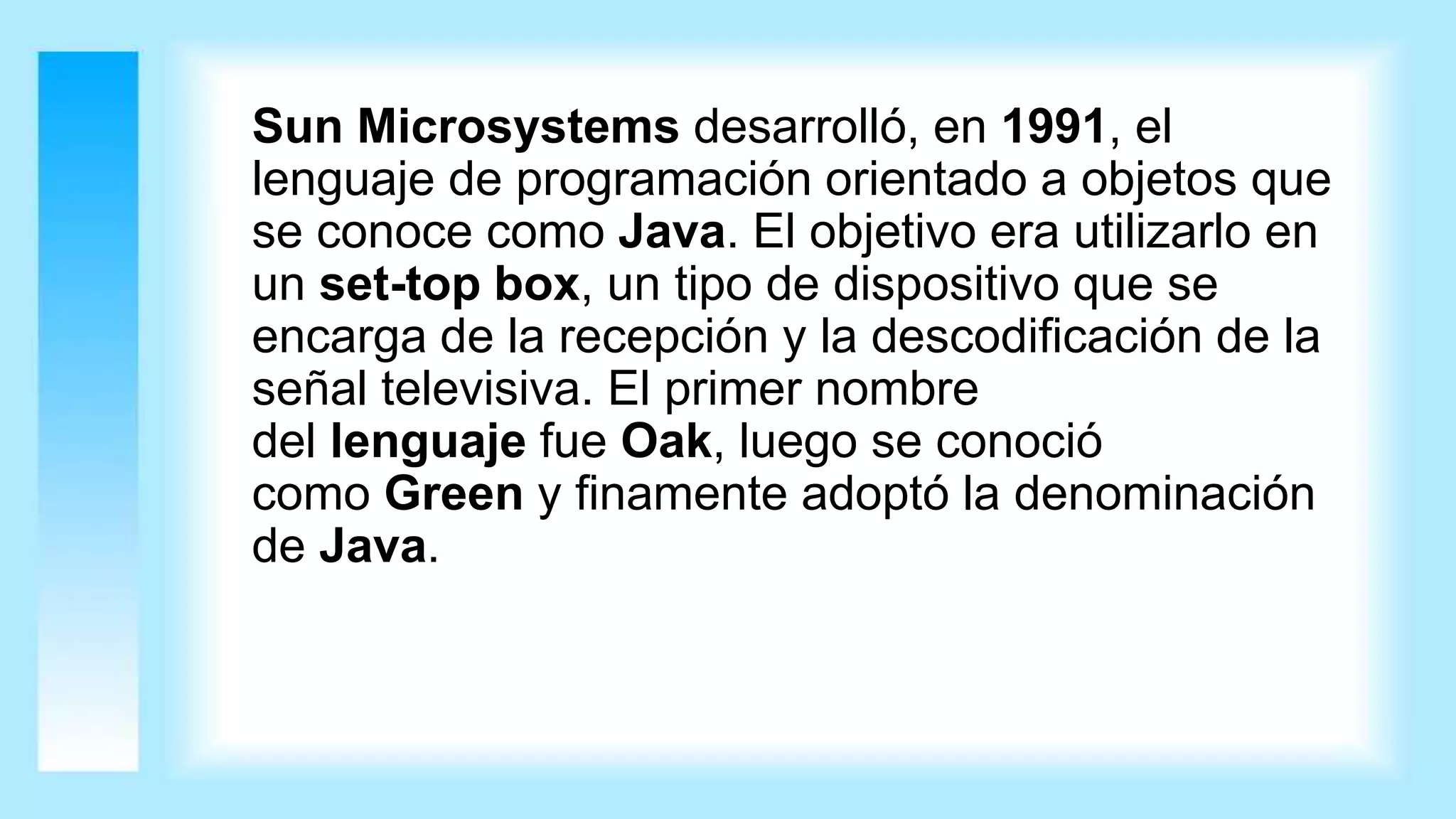 Sun Microsystems desarrolló, en 1991, el
lenguaje de programación orientado a objetos que
se conoce como Java. El objetivo era utilizarlo en
un set-top box, un tipo de dispositivo que se
encarga de la recepción y la descodificación de la
señal televisiva. El primer nombre
del lenguaje fue Oak, luego se conoció
como Green y finamente adoptó la denominación
de Java.
 