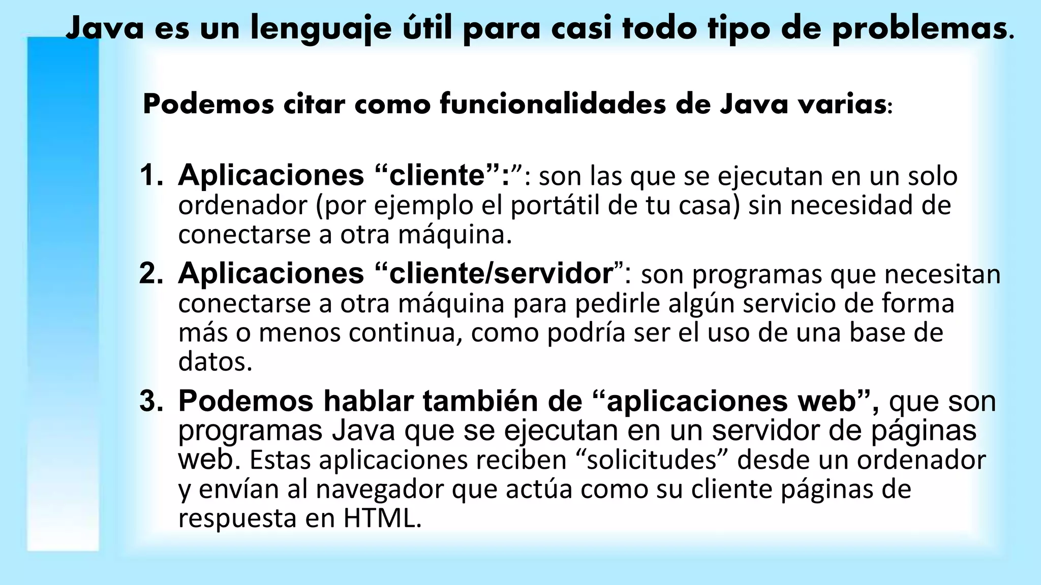 Java es un lenguaje útil para casi todo tipo de problemas.
Podemos citar como funcionalidades de Java varias:
1. Aplicaciones “cliente”:”: son las que se ejecutan en un solo
ordenador (por ejemplo el portátil de tu casa) sin necesidad de
conectarse a otra máquina.
2. Aplicaciones “cliente/servidor”: son programas que necesitan
conectarse a otra máquina para pedirle algún servicio de forma
más o menos continua, como podría ser el uso de una base de
datos.
3. Podemos hablar también de “aplicaciones web”, que son
programas Java que se ejecutan en un servidor de páginas
web. Estas aplicaciones reciben “solicitudes” desde un ordenador
y envían al navegador que actúa como su cliente páginas de
respuesta en HTML.
 