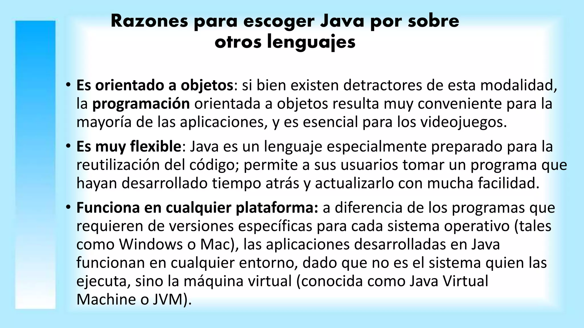 Razones para escoger Java por sobre
otros lenguajes
• Es orientado a objetos: si bien existen detractores de esta modalidad,
la programación orientada a objetos resulta muy conveniente para la
mayoría de las aplicaciones, y es esencial para los videojuegos.
• Es muy flexible: Java es un lenguaje especialmente preparado para la
reutilización del código; permite a sus usuarios tomar un programa que
hayan desarrollado tiempo atrás y actualizarlo con mucha facilidad.
• Funciona en cualquier plataforma: a diferencia de los programas que
requieren de versiones específicas para cada sistema operativo (tales
como Windows o Mac), las aplicaciones desarrolladas en Java
funcionan en cualquier entorno, dado que no es el sistema quien las
ejecuta, sino la máquina virtual (conocida como Java Virtual
Machine o JVM).
 