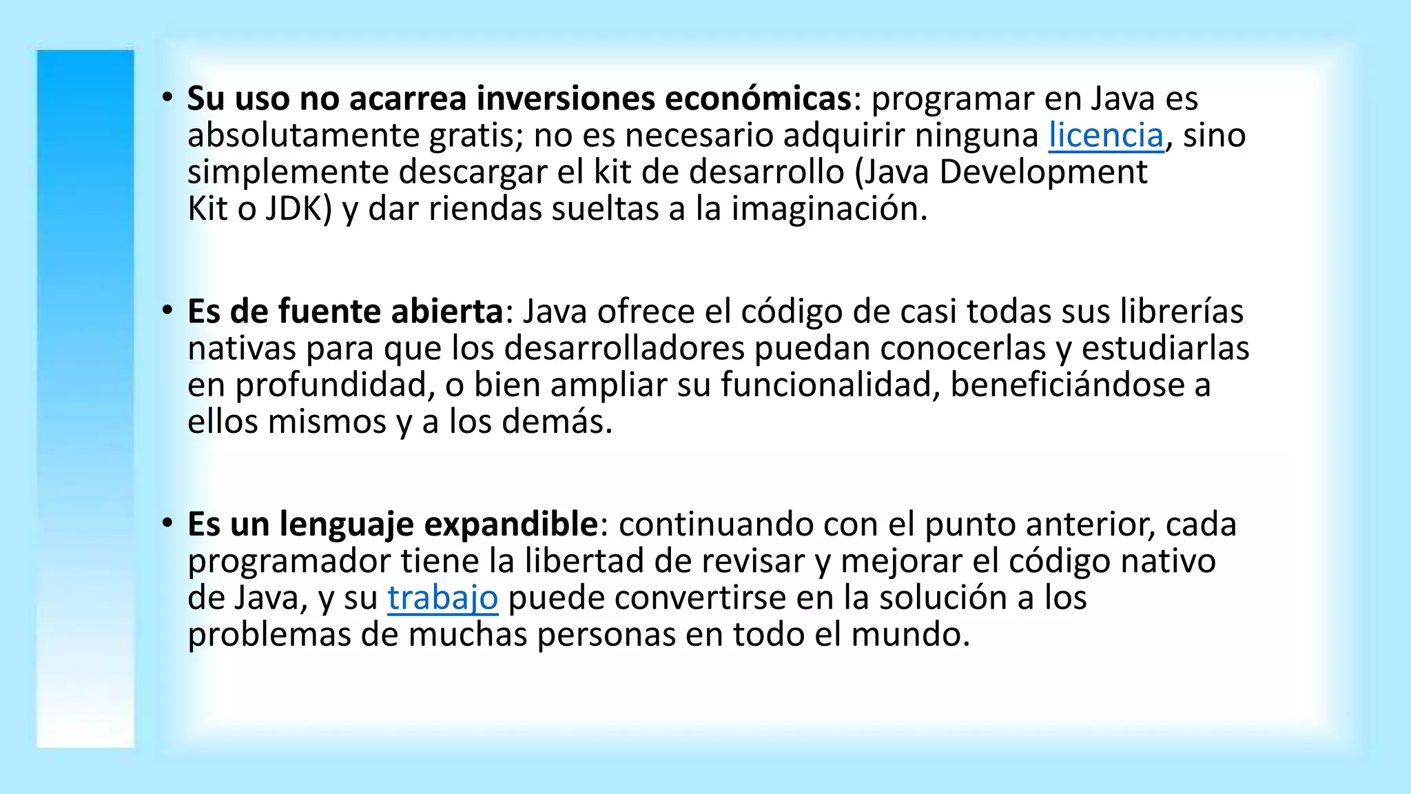• Su uso no acarrea inversiones económicas: programar en Java es
absolutamente gratis; no es necesario adquirir ninguna licencia, sino
simplemente descargar el kit de desarrollo (Java Development
Kit o JDK) y dar riendas sueltas a la imaginación.
• Es de fuente abierta: Java ofrece el código de casi todas sus librerías
nativas para que los desarrolladores puedan conocerlas y estudiarlas
en profundidad, o bien ampliar su funcionalidad, beneficiándose a
ellos mismos y a los demás.
• Es un lenguaje expandible: continuando con el punto anterior, cada
programador tiene la libertad de revisar y mejorar el código nativo
de Java, y su trabajo puede convertirse en la solución a los
problemas de muchas personas en todo el mundo.
 
