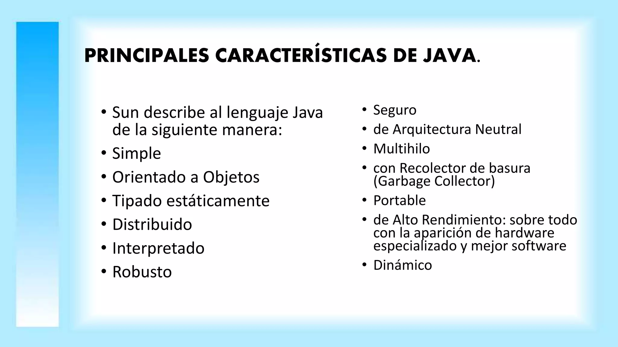 PRINCIPALES CARACTERÍSTICAS DE JAVA.
• Sun describe al lenguaje Java
de la siguiente manera:
• Simple
• Orientado a Objetos
• Tipado estáticamente
• Distribuido
• Interpretado
• Robusto
• Seguro
• de Arquitectura Neutral
• Multihilo
• con Recolector de basura
(Garbage Collector)
• Portable
• de Alto Rendimiento: sobre todo
con la aparición de hardware
especializado y mejor software
• Dinámico
 