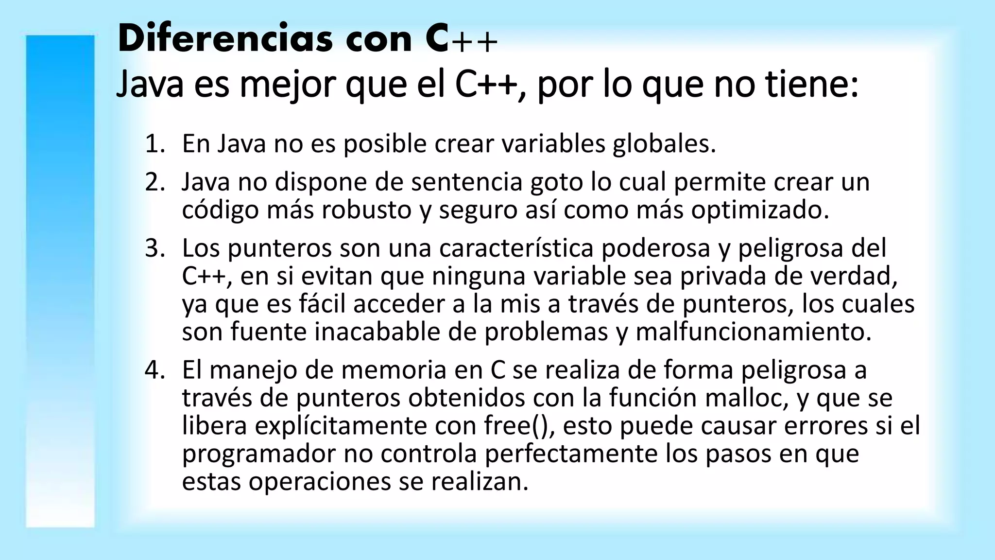 Diferencias con C++
Java es mejor que el C++, por lo que no tiene:
1. En Java no es posible crear variables globales.
2. Java no dispone de sentencia goto lo cual permite crear un
código más robusto y seguro así como más optimizado.
3. Los punteros son una característica poderosa y peligrosa del
C++, en si evitan que ninguna variable sea privada de verdad,
ya que es fácil acceder a la mis a través de punteros, los cuales
son fuente inacabable de problemas y malfuncionamiento.
4. El manejo de memoria en C se realiza de forma peligrosa a
través de punteros obtenidos con la función malloc, y que se
libera explícitamente con free(), esto puede causar errores si el
programador no controla perfectamente los pasos en que
estas operaciones se realizan.
 
