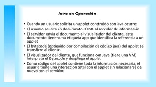 Java en Operación
• Cuando un usuario solicita un applet construido con java ocurre:
• El usuario solicita un documento HTML al servidor de información.
• El servidor envia el documento al visualizador del cliente, este
documento tienen una etiqueta app que identifica la referencia a un
applet
• El bytecode (optienido por compilación de código java) del applet se
transfiere al cliente.
• El visualizador del cliente, que funciona con Java (tiene una VM)
interpreta el Bytecode y despliega el applet
• Como código del applet contiene toda la información necesaria, el
usuario tiene una interacción total con el applet sin relacionarse de
nuevo con el servidor.
 