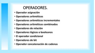 OPERADORES.
• Operador asignación
• Operadores aritméticos
• Operadores aritméticos incrementales
• Operadores aritméticos combinados
• Operadores de relación
• Operadores lógicos o booleanos
• El operador condicional
• Operadores de bit
• Operador concatenación de cadenas
 