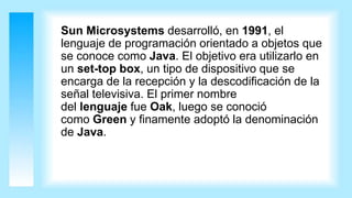 Sun Microsystems desarrolló, en 1991, el
lenguaje de programación orientado a objetos que
se conoce como Java. El objetivo era utilizarlo en
un set-top box, un tipo de dispositivo que se
encarga de la recepción y la descodificación de la
señal televisiva. El primer nombre
del lenguaje fue Oak, luego se conoció
como Green y finamente adoptó la denominación
de Java.
 