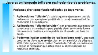Java es un lenguaje útil para casi todo tipo de problemas.
Podemos citar como funcionalidades de Java varias:
1. Aplicaciones “cliente”:”: son las que se ejecutan en un solo
ordenador (por ejemplo el portátil de tu casa) sin necesidad de
conectarse a otra máquina.
2. Aplicaciones “cliente/servidor”: son programas que necesitan
conectarse a otra máquina para pedirle algún servicio de forma
más o menos continua, como podría ser el uso de una base de
datos.
3. Podemos hablar también de “aplicaciones web”, que son
programas Java que se ejecutan en un servidor de páginas
web. Estas aplicaciones reciben “solicitudes” desde un ordenador
y envían al navegador que actúa como su cliente páginas de
respuesta en HTML.
 
