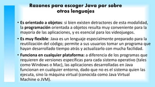 Razones para escoger Java por sobre
otros lenguajes
• Es orientado a objetos: si bien existen detractores de esta modalidad,
la programación orientada a objetos resulta muy conveniente para la
mayoría de las aplicaciones, y es esencial para los videojuegos.
• Es muy flexible: Java es un lenguaje especialmente preparado para la
reutilización del código; permite a sus usuarios tomar un programa que
hayan desarrollado tiempo atrás y actualizarlo con mucha facilidad.
• Funciona en cualquier plataforma: a diferencia de los programas que
requieren de versiones específicas para cada sistema operativo (tales
como Windows o Mac), las aplicaciones desarrolladas en Java
funcionan en cualquier entorno, dado que no es el sistema quien las
ejecuta, sino la máquina virtual (conocida como Java Virtual
Machine o JVM).
 